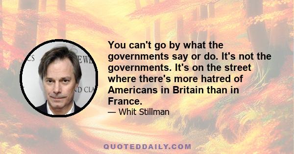 You can't go by what the governments say or do. It's not the governments. It's on the street where there's more hatred of Americans in Britain than in France.