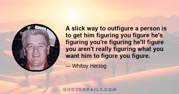 A slick way to outfigure a person is to get him figuring you figure he's figuring you're figuring he'll figure you aren't really figuring what you want him to figure you figure.