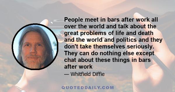 People meet in bars after work all over the world and talk about the great problems of life and death and the world and politics and they don't take themselves seriously. They can do nothing else except chat about these 