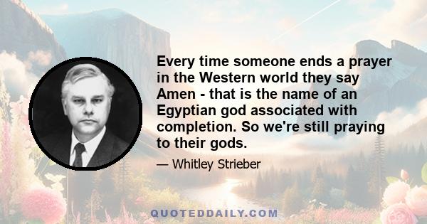 Every time someone ends a prayer in the Western world they say Amen - that is the name of an Egyptian god associated with completion. So we're still praying to their gods.