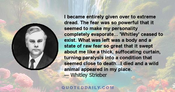 I became entirely given over to extreme dread. The fear was so powerful that it seemed to make my personality completely evaporate... 'Whitley' ceased to exist. What was left was a body and a state of raw fear so great