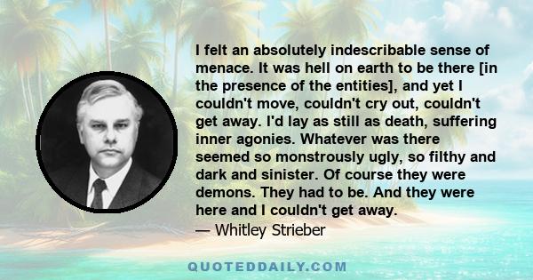 I felt an absolutely indescribable sense of menace. It was hell on earth to be there [in the presence of the entities], and yet I couldn't move, couldn't cry out, couldn't get away. I'd lay as still as death, suffering