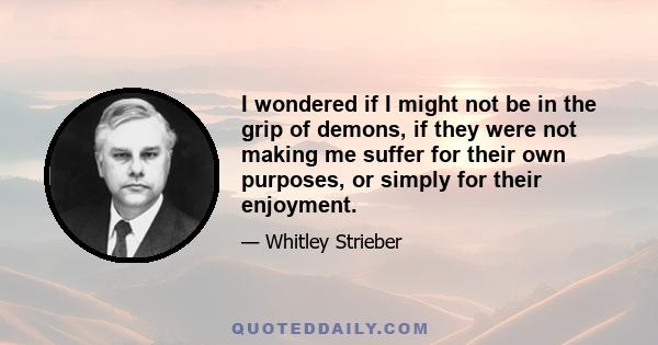 I wondered if I might not be in the grip of demons, if they were not making me suffer for their own purposes, or simply for their enjoyment.