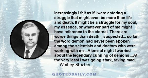 Increasingly I felt as if I were entering a struggle that might even be more than life and death. It might be a struggle for my soul, my essence, or whatever part of me might have reference to the eternal. There are