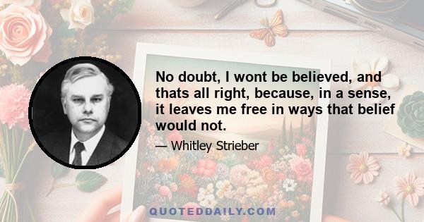 No doubt, I wont be believed, and thats all right, because, in a sense, it leaves me free in ways that belief would not.