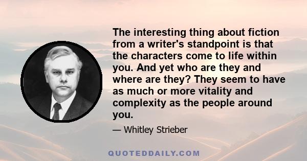 The interesting thing about fiction from a writer's standpoint is that the characters come to life within you. And yet who are they and where are they? They seem to have as much or more vitality and complexity as the