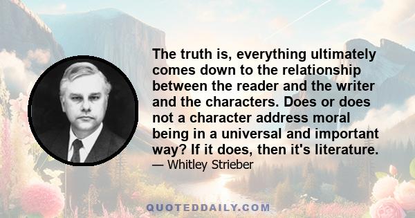 The truth is, everything ultimately comes down to the relationship between the reader and the writer and the characters. Does or does not a character address moral being in a universal and important way? If it does,