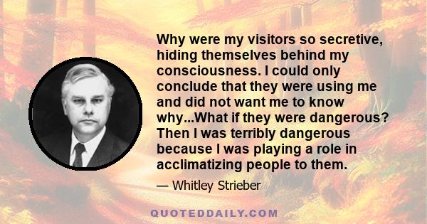 Why were my visitors so secretive, hiding themselves behind my consciousness. I could only conclude that they were using me and did not want me to know why...What if they were dangerous? Then I was terribly dangerous