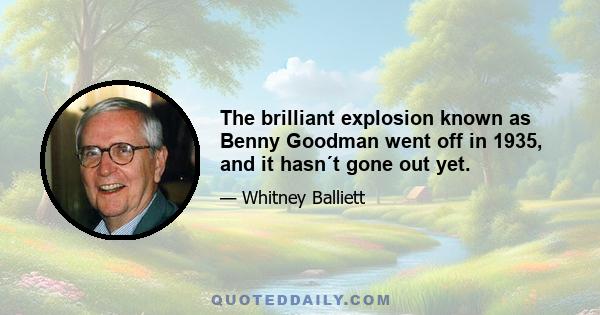 The brilliant explosion known as Benny Goodman went off in 1935, and it hasn´t gone out yet.