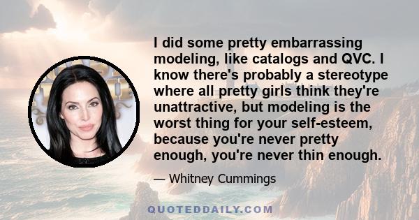 I did some pretty embarrassing modeling, like catalogs and QVC. I know there's probably a stereotype where all pretty girls think they're unattractive, but modeling is the worst thing for your self-esteem, because