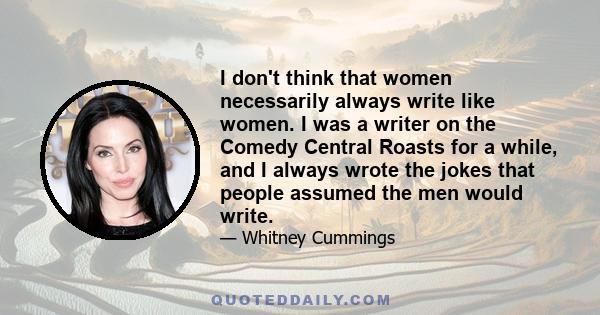 I don't think that women necessarily always write like women. I was a writer on the Comedy Central Roasts for a while, and I always wrote the jokes that people assumed the men would write.