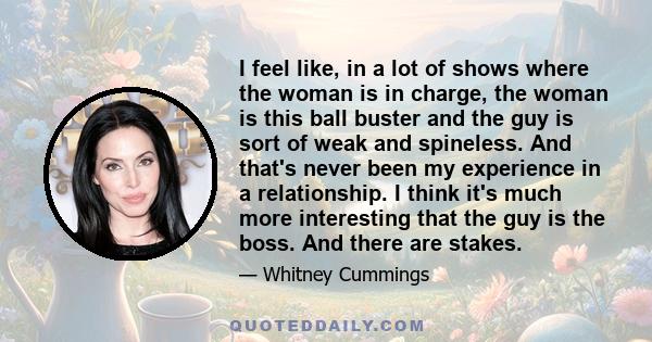 I feel like, in a lot of shows where the woman is in charge, the woman is this ball buster and the guy is sort of weak and spineless. And that's never been my experience in a relationship. I think it's much more