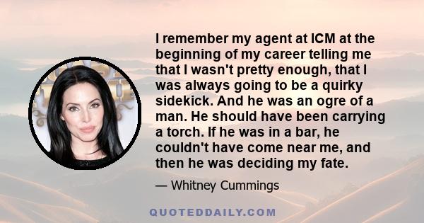 I remember my agent at ICM at the beginning of my career telling me that I wasn't pretty enough, that I was always going to be a quirky sidekick. And he was an ogre of a man. He should have been carrying a torch. If he