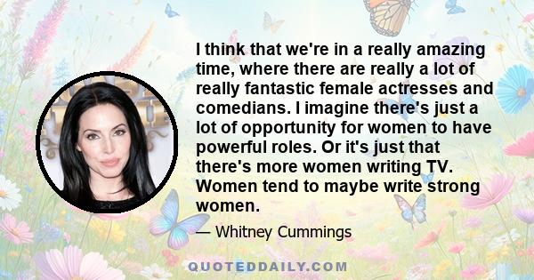 I think that we're in a really amazing time, where there are really a lot of really fantastic female actresses and comedians. I imagine there's just a lot of opportunity for women to have powerful roles. Or it's just