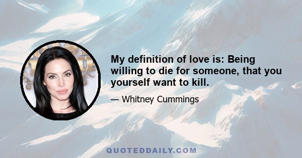 My definition of love is: Being willing to die for someone, that you yourself want to kill.