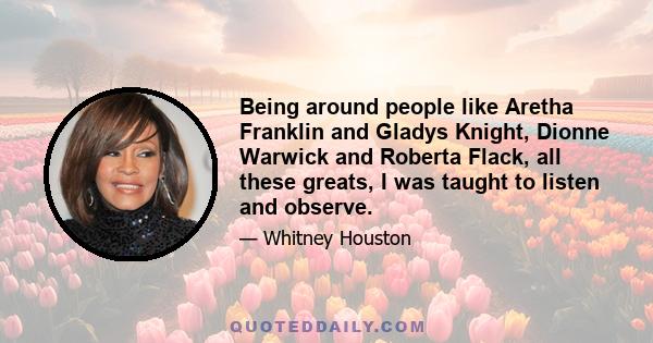 Being around people like Aretha Franklin and Gladys Knight, Dionne Warwick and Roberta Flack, all these greats, I was taught to listen and observe.