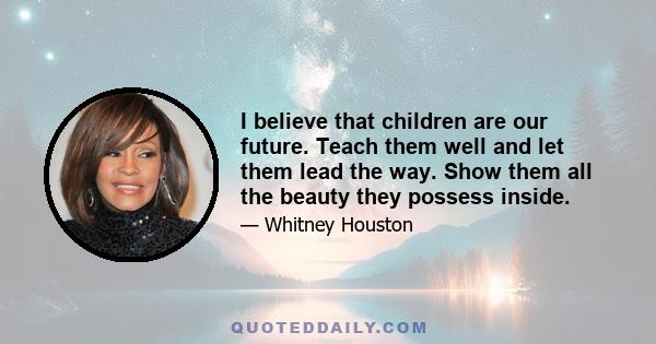 I believe that children are our future. Teach them well and let them lead the way. Show them all the beauty they possess inside.