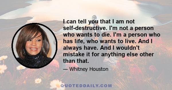 I can tell you that I am not self-destructive. I'm not a person who wants to die. I'm a person who has life, who wants to live. And I always have. And I wouldn't mistake it for anything else other than that.