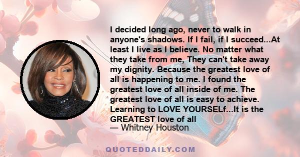 I decided long ago, never to walk in anyone's shadows. If I fail, if I succeed...At least I live as I believe. No matter what they take from me, They can't take away my dignity. Because the greatest love of all is