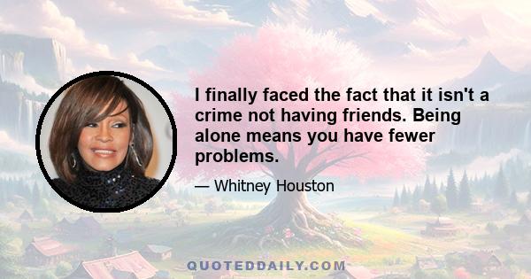 I finally faced the fact that it isn't a crime not having friends. Being alone means you have fewer problems.