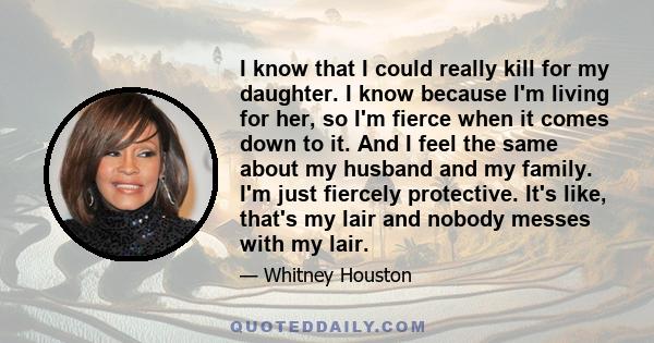 I know that I could really kill for my daughter. I know because I'm living for her, so I'm fierce when it comes down to it. And I feel the same about my husband and my family. I'm just fiercely protective. It's like,