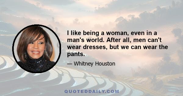 I like being a woman, even in a man's world. After all, men can't wear dresses, but we can wear the pants.