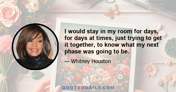 I would stay in my room for days, for days at times, just trying to get it together, to know what my next phase was going to be.