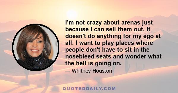 I'm not crazy about arenas just because I can sell them out. It doesn't do anything for my ego at all. I want to play places where people don't have to sit in the nosebleed seats and wonder what the hell is going on.