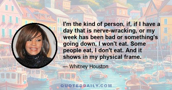 I'm the kind of person, if, if I have a day that is nerve-wracking, or my week has been bad or something's going down, I won't eat. Some people eat, I don't eat. And it shows in my physical frame.