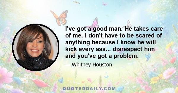 I've got a good man. He takes care of me. I don't have to be scared of anything because I know he will kick every ass... disrespect him and you've got a problem.