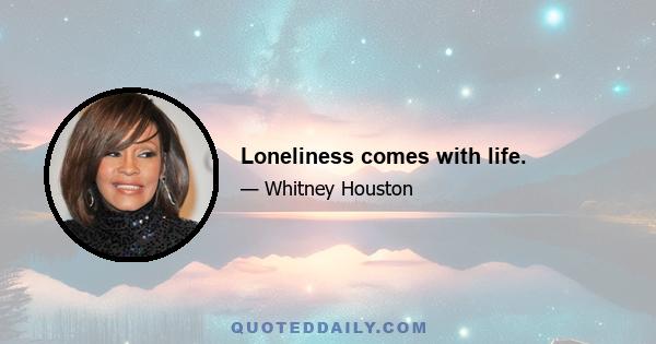 Loneliness comes with life.