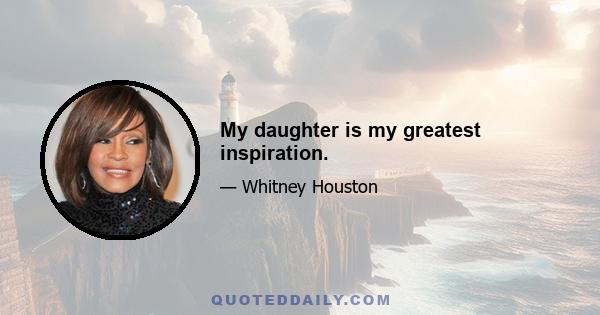 My daughter is my greatest inspiration.