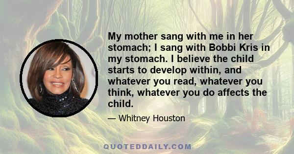 My mother sang with me in her stomach; I sang with Bobbi Kris in my stomach. I believe the child starts to develop within, and whatever you read, whatever you think, whatever you do affects the child.