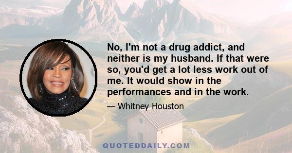 No, I'm not a drug addict, and neither is my husband. If that were so, you'd get a lot less work out of me. It would show in the performances and in the work.