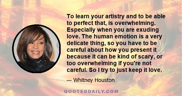 To learn your artistry and to be able to perfect that, is overwhelming. Especially when you are exuding love. The human emotion is a very delicate thing, so you have to be careful about how you present it because it can 