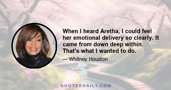 When I heard Aretha, I could feel her emotional delivery so clearly. It came from down deep within. That's what I wanted to do.