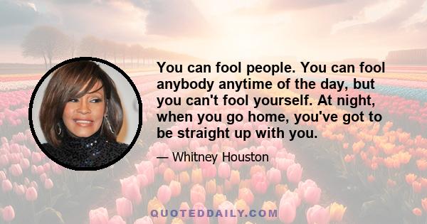 You can fool people. You can fool anybody anytime of the day, but you can't fool yourself. At night, when you go home, you've got to be straight up with you.