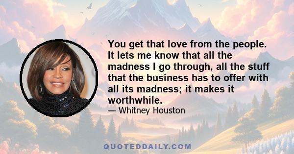 You get that love from the people. It lets me know that all the madness I go through, all the stuff that the business has to offer with all its madness; it makes it worthwhile.