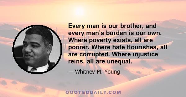 Every man is our brother, and every man’s burden is our own. Where poverty exists, all are poorer. Where hate flourishes, all are corrupted. Where injustice reins, all are unequal.