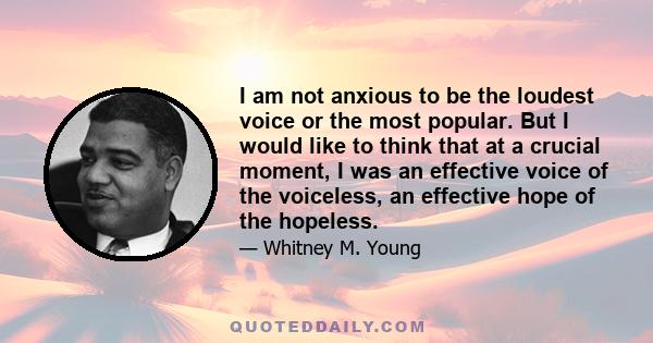 I am not anxious to be the loudest voice or the most popular. But I would like to think that at a crucial moment, I was an effective voice of the voiceless, an effective hope of the hopeless.