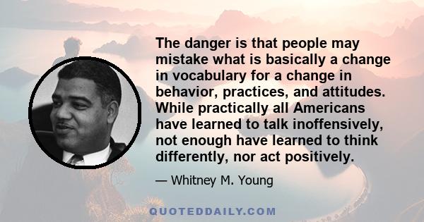 The danger is that people may mistake what is basically a change in vocabulary for a change in behavior, practices, and attitudes. While practically all Americans have learned to talk inoffensively, not enough have