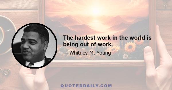 The hardest work in the world is being out of work.