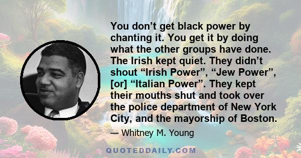 You don’t get black power by chanting it. You get it by doing what the other groups have done. The Irish kept quiet. They didn’t shout “Irish Power”, “Jew Power”, [or] “Italian Power”. They kept their mouths shut and