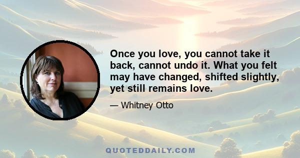 Once you love, you cannot take it back, cannot undo it. What you felt may have changed, shifted slightly, yet still remains love.