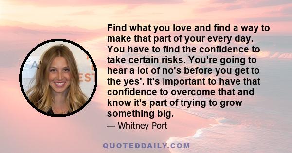 Find what you love and find a way to make that part of your every day. You have to find the confidence to take certain risks. You're going to hear a lot of no's before you get to the yes'. It's important to have that