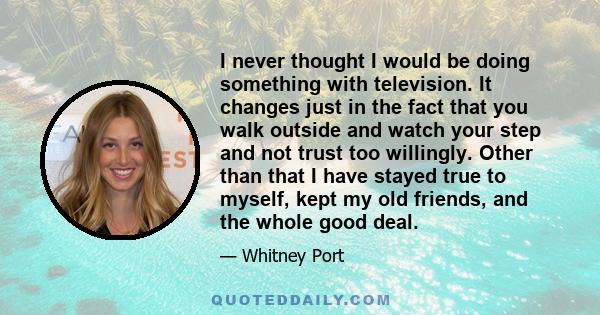 I never thought I would be doing something with television. It changes just in the fact that you walk outside and watch your step and not trust too willingly. Other than that I have stayed true to myself, kept my old