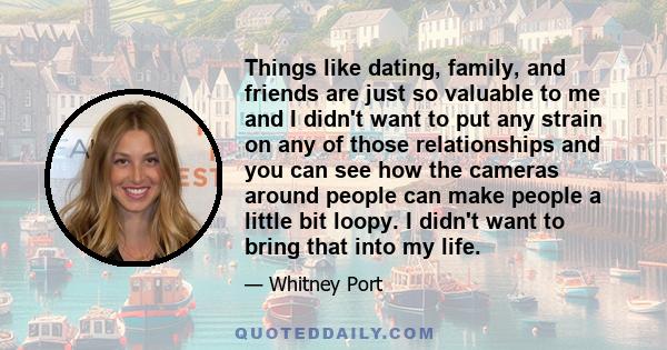 Things like dating, family, and friends are just so valuable to me and I didn't want to put any strain on any of those relationships and you can see how the cameras around people can make people a little bit loopy. I