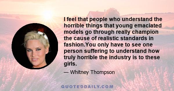 I feel that people who understand the horrible things that young emaciated models go through really champion the cause of realistic standards in fashion.You only have to see one person suffering to understand how truly