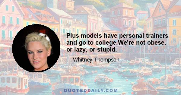 Plus models have personal trainers and go to college.We're not obese, or lazy, or stupid.