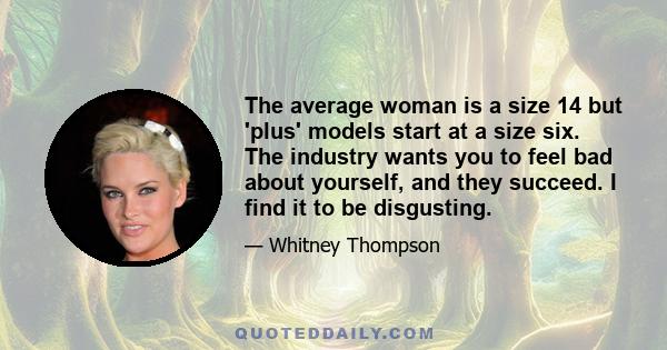 The average woman is a size 14 but 'plus' models start at a size six. The industry wants you to feel bad about yourself, and they succeed. I find it to be disgusting.